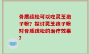 骨质疏松可以吃灵芝孢子粉？探讨灵芝孢子粉对骨质疏松的治疗效果？