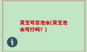 灵芝可否泡水(灵芝泡水可行吗？)