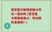 灵芝孢子和铁皮枫斗可以一起吃吗 (灵芝孢子和铁皮枫斗：可以同时食用吗？)