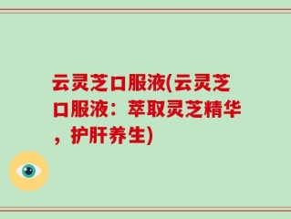 云灵芝口服液(云灵芝口服液：萃取灵芝精华，护肝养生)