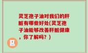 灵芝孢子油对我们的肝脏有哪些好处(灵芝孢子油能够改善肝脏健康，你了解吗？)