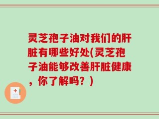 灵芝孢子油对我们的肝脏有哪些好处(灵芝孢子油能够改善肝脏健康，你了解吗？)