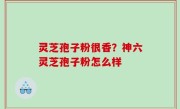灵芝孢子粉很香？神六灵芝孢子粉怎么样
