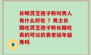 长喝灵芝孢子粉对男人有什么好处 ？男士长期吃灵芝孢子粉长期吃真的可以抗衰老延年益寿吗
