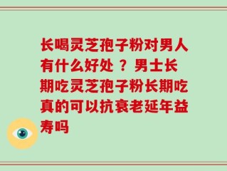 长喝灵芝孢子粉对男人有什么好处 ？男士长期吃灵芝孢子粉长期吃真的可以抗衰老延年益寿吗