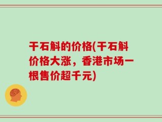 干石斛的价格(干石斛价格大涨，香港市场一根售价超千元)