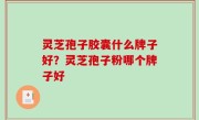 灵芝孢子胶囊什么牌子好？灵芝孢子粉哪个牌子好