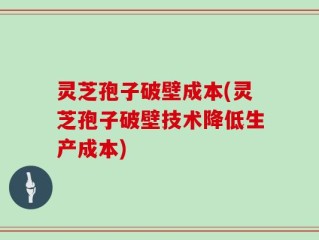 灵芝孢子破壁成本(灵芝孢子破壁技术降低生产成本)