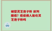 破壁灵芝孢子粉 前列腺癌？癌症病人能吃灵芝孢子粉吗