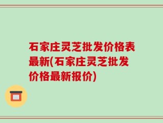 石家庄灵芝批发价格表最新(石家庄灵芝批发价格最新报价)