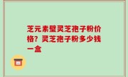 芝元素璧灵芝孢子粉价格？灵芝孢子粉多少钱一盒