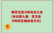 喝灵芝孢子粉每天几克(每日摄入量：灵芝孢子粉的正确食用方式)