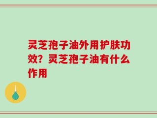 灵芝孢子油外用护肤功效？灵芝孢子油有什么作用