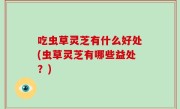 吃虫草灵芝有什么好处(虫草灵芝有哪些益处？)