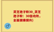 灵芝孢子粉30_灵芝孢子粉：30倍功效，全面健康提升)