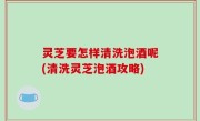 灵芝要怎样清洗泡酒呢(清洗灵芝泡酒攻略)