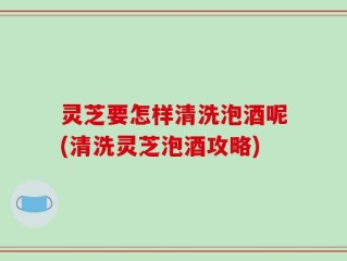 灵芝要怎样清洗泡酒呢(清洗灵芝泡酒攻略)