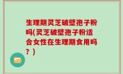 生理期灵芝破壁孢子粉吗(灵芝破壁孢子粉适合女性在生理期食用吗？)