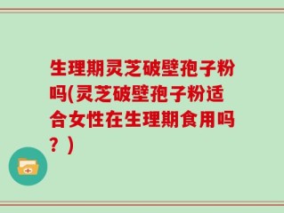 生理期灵芝破壁孢子粉吗(灵芝破壁孢子粉适合女性在生理期食用吗？)
