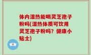 体内湿热能喝灵芝孢子粉吗(湿热体质可饮用灵芝孢子粉吗？健康小贴士)
