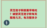 灵芝孢子粉胶囊早晚吃？破壁灵芝孢子粉每天服用几次，每次服多少
