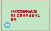999灵芝孢子油软胶震？灵芝孢子油有什么作用