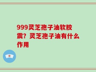 999灵芝孢子油软胶震？灵芝孢子油有什么作用
