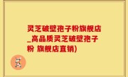灵芝破壁孢子粉旗舰店_高品质灵芝破壁孢子粉 旗舰店直销)