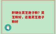 肝硬化灵芝孢子粉？灵芝粉好，还是灵芝孢子粉好