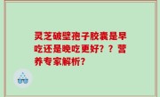 灵芝破壁孢子胶囊是早吃还是晚吃更好？？营养专家解析？