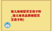 瑞儿维破壁灵芝孢子粉_瑞儿维高品质破壁灵芝孢子粉)