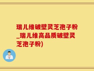 瑞儿维破壁灵芝孢子粉_瑞儿维高品质破壁灵芝孢子粉)