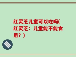 红灵芝儿童可以吃吗(红灵芝：儿童能不能食用？)