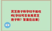 灵芝孢子粉孕妇不能吃吗(孕妇可否食用灵芝孢子粉？答案在这里)