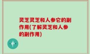灵芝灵芝和人参它的副作用(了解灵芝和人参的副作用)