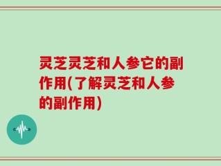 灵芝灵芝和人参它的副作用(了解灵芝和人参的副作用)