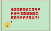 绿健园牌破壁灵芝孢子粉好吗(绿健园破壁灵芝孢子粉的功效如何？)