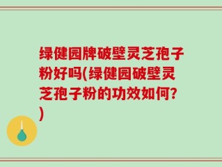 绿健园牌破壁灵芝孢子粉好吗(绿健园破壁灵芝孢子粉的功效如何？)