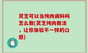 灵芝可以当炖肉调料吗怎么做(灵芝炖肉做法，让你体验不一样的口感)