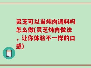 灵芝可以当炖肉调料吗怎么做(灵芝炖肉做法，让你体验不一样的口感)