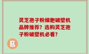 灵芝孢子粉细胞破壁机品牌推荐？选购灵芝孢子粉破壁机必看？