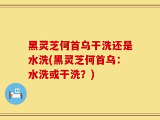 黑灵芝何首乌干洗还是水洗(黑灵芝何首乌：水洗或干洗？)
