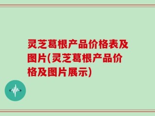 灵芝葛根产品价格表及图片(灵芝葛根产品价格及图片展示)