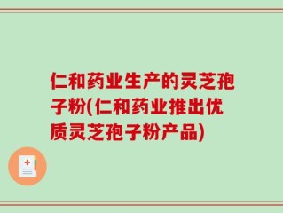 仁和药业生产的灵芝孢子粉(仁和药业推出优质灵芝孢子粉产品)
