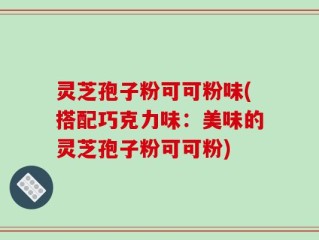 灵芝孢子粉可可粉味(搭配巧克力味：美味的灵芝孢子粉可可粉)