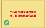 广药灵芝孢子油胶囊价格，超值优惠等你来看