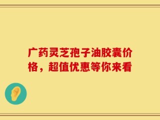 广药灵芝孢子油胶囊价格，超值优惠等你来看