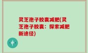 灵芝孢子胶囊减肥(灵芝孢子胶囊：探索减肥新途径)