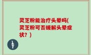 灵芝粉能治疗头晕吗(灵芝粉可否缓解头晕症状？)
