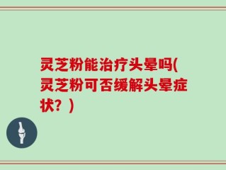 灵芝粉能治疗头晕吗(灵芝粉可否缓解头晕症状？)